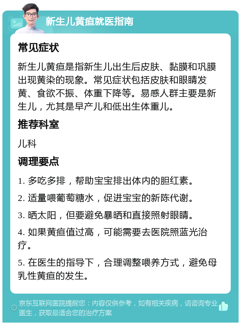 新生儿黄疸就医指南 常见症状 新生儿黄疸是指新生儿出生后皮肤、黏膜和巩膜出现黄染的现象。常见症状包括皮肤和眼睛发黄、食欲不振、体重下降等。易感人群主要是新生儿，尤其是早产儿和低出生体重儿。 推荐科室 儿科 调理要点 1. 多吃多排，帮助宝宝排出体内的胆红素。 2. 适量喂葡萄糖水，促进宝宝的新陈代谢。 3. 晒太阳，但要避免暴晒和直接照射眼睛。 4. 如果黄疸值过高，可能需要去医院照蓝光治疗。 5. 在医生的指导下，合理调整喂养方式，避免母乳性黄疸的发生。