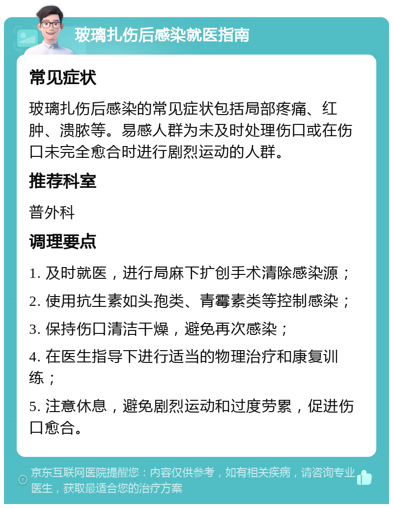 玻璃扎伤后感染就医指南 常见症状 玻璃扎伤后感染的常见症状包括局部疼痛、红肿、溃脓等。易感人群为未及时处理伤口或在伤口未完全愈合时进行剧烈运动的人群。 推荐科室 普外科 调理要点 1. 及时就医，进行局麻下扩创手术清除感染源； 2. 使用抗生素如头孢类、青霉素类等控制感染； 3. 保持伤口清洁干燥，避免再次感染； 4. 在医生指导下进行适当的物理治疗和康复训练； 5. 注意休息，避免剧烈运动和过度劳累，促进伤口愈合。