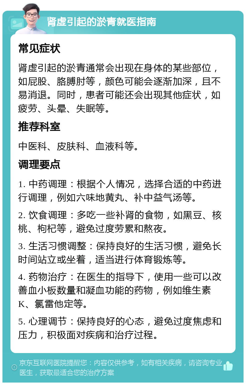 肾虚引起的淤青就医指南 常见症状 肾虚引起的淤青通常会出现在身体的某些部位，如屁股、胳膊肘等，颜色可能会逐渐加深，且不易消退。同时，患者可能还会出现其他症状，如疲劳、头晕、失眠等。 推荐科室 中医科、皮肤科、血液科等。 调理要点 1. 中药调理：根据个人情况，选择合适的中药进行调理，例如六味地黄丸、补中益气汤等。 2. 饮食调理：多吃一些补肾的食物，如黑豆、核桃、枸杞等，避免过度劳累和熬夜。 3. 生活习惯调整：保持良好的生活习惯，避免长时间站立或坐着，适当进行体育锻炼等。 4. 药物治疗：在医生的指导下，使用一些可以改善血小板数量和凝血功能的药物，例如维生素K、氯雷他定等。 5. 心理调节：保持良好的心态，避免过度焦虑和压力，积极面对疾病和治疗过程。