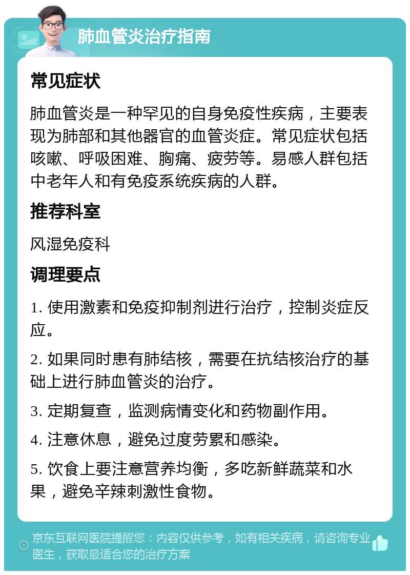 肺血管炎治疗指南 常见症状 肺血管炎是一种罕见的自身免疫性疾病，主要表现为肺部和其他器官的血管炎症。常见症状包括咳嗽、呼吸困难、胸痛、疲劳等。易感人群包括中老年人和有免疫系统疾病的人群。 推荐科室 风湿免疫科 调理要点 1. 使用激素和免疫抑制剂进行治疗，控制炎症反应。 2. 如果同时患有肺结核，需要在抗结核治疗的基础上进行肺血管炎的治疗。 3. 定期复查，监测病情变化和药物副作用。 4. 注意休息，避免过度劳累和感染。 5. 饮食上要注意营养均衡，多吃新鲜蔬菜和水果，避免辛辣刺激性食物。