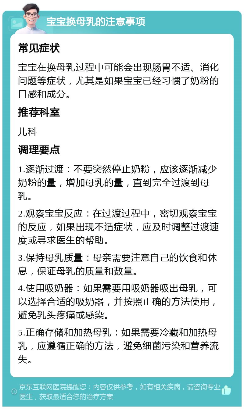 宝宝换母乳的注意事项 常见症状 宝宝在换母乳过程中可能会出现肠胃不适、消化问题等症状，尤其是如果宝宝已经习惯了奶粉的口感和成分。 推荐科室 儿科 调理要点 1.逐渐过渡：不要突然停止奶粉，应该逐渐减少奶粉的量，增加母乳的量，直到完全过渡到母乳。 2.观察宝宝反应：在过渡过程中，密切观察宝宝的反应，如果出现不适症状，应及时调整过渡速度或寻求医生的帮助。 3.保持母乳质量：母亲需要注意自己的饮食和休息，保证母乳的质量和数量。 4.使用吸奶器：如果需要用吸奶器吸出母乳，可以选择合适的吸奶器，并按照正确的方法使用，避免乳头疼痛或感染。 5.正确存储和加热母乳：如果需要冷藏和加热母乳，应遵循正确的方法，避免细菌污染和营养流失。