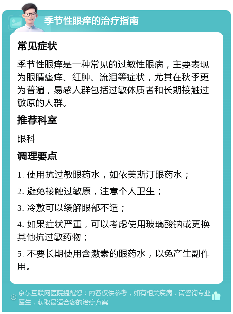 季节性眼痒的治疗指南 常见症状 季节性眼痒是一种常见的过敏性眼病，主要表现为眼睛瘙痒、红肿、流泪等症状，尤其在秋季更为普遍，易感人群包括过敏体质者和长期接触过敏原的人群。 推荐科室 眼科 调理要点 1. 使用抗过敏眼药水，如依美斯汀眼药水； 2. 避免接触过敏原，注意个人卫生； 3. 冷敷可以缓解眼部不适； 4. 如果症状严重，可以考虑使用玻璃酸钠或更换其他抗过敏药物； 5. 不要长期使用含激素的眼药水，以免产生副作用。