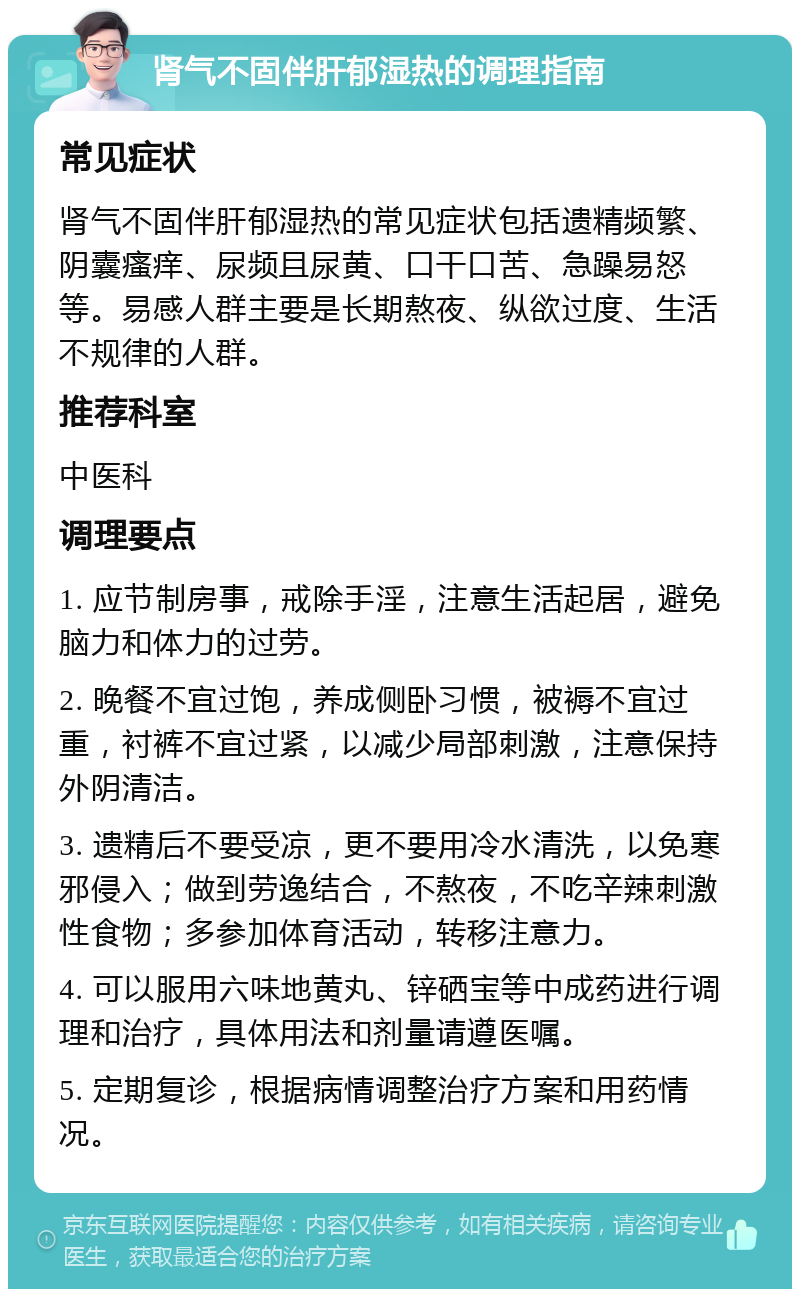 肾气不固伴肝郁湿热的调理指南 常见症状 肾气不固伴肝郁湿热的常见症状包括遗精频繁、阴囊瘙痒、尿频且尿黄、口干口苦、急躁易怒等。易感人群主要是长期熬夜、纵欲过度、生活不规律的人群。 推荐科室 中医科 调理要点 1. 应节制房事，戒除手淫，注意生活起居，避免脑力和体力的过劳。 2. 晚餐不宜过饱，养成侧卧习惯，被褥不宜过重，衬裤不宜过紧，以减少局部刺激，注意保持外阴清洁。 3. 遗精后不要受凉，更不要用冷水清洗，以免寒邪侵入；做到劳逸结合，不熬夜，不吃辛辣刺激性食物；多参加体育活动，转移注意力。 4. 可以服用六味地黄丸、锌硒宝等中成药进行调理和治疗，具体用法和剂量请遵医嘱。 5. 定期复诊，根据病情调整治疗方案和用药情况。