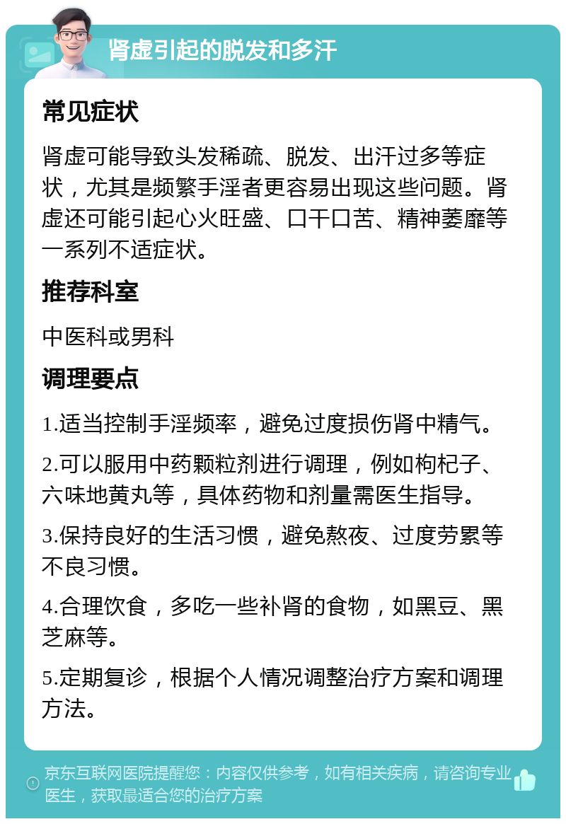 肾虚引起的脱发和多汗 常见症状 肾虚可能导致头发稀疏、脱发、出汗过多等症状，尤其是频繁手淫者更容易出现这些问题。肾虚还可能引起心火旺盛、口干口苦、精神萎靡等一系列不适症状。 推荐科室 中医科或男科 调理要点 1.适当控制手淫频率，避免过度损伤肾中精气。 2.可以服用中药颗粒剂进行调理，例如枸杞子、六味地黄丸等，具体药物和剂量需医生指导。 3.保持良好的生活习惯，避免熬夜、过度劳累等不良习惯。 4.合理饮食，多吃一些补肾的食物，如黑豆、黑芝麻等。 5.定期复诊，根据个人情况调整治疗方案和调理方法。