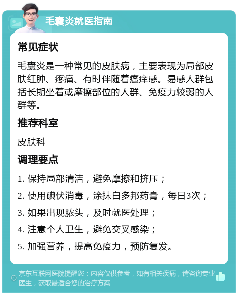 毛囊炎就医指南 常见症状 毛囊炎是一种常见的皮肤病，主要表现为局部皮肤红肿、疼痛、有时伴随着瘙痒感。易感人群包括长期坐着或摩擦部位的人群、免疫力较弱的人群等。 推荐科室 皮肤科 调理要点 1. 保持局部清洁，避免摩擦和挤压； 2. 使用碘伏消毒，涂抹白多邦药膏，每日3次； 3. 如果出现脓头，及时就医处理； 4. 注意个人卫生，避免交叉感染； 5. 加强营养，提高免疫力，预防复发。