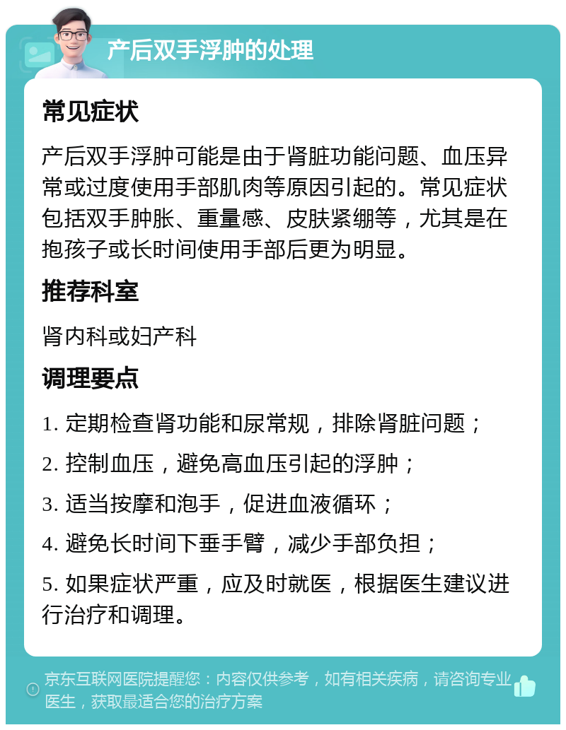 产后双手浮肿的处理 常见症状 产后双手浮肿可能是由于肾脏功能问题、血压异常或过度使用手部肌肉等原因引起的。常见症状包括双手肿胀、重量感、皮肤紧绷等，尤其是在抱孩子或长时间使用手部后更为明显。 推荐科室 肾内科或妇产科 调理要点 1. 定期检查肾功能和尿常规，排除肾脏问题； 2. 控制血压，避免高血压引起的浮肿； 3. 适当按摩和泡手，促进血液循环； 4. 避免长时间下垂手臂，减少手部负担； 5. 如果症状严重，应及时就医，根据医生建议进行治疗和调理。