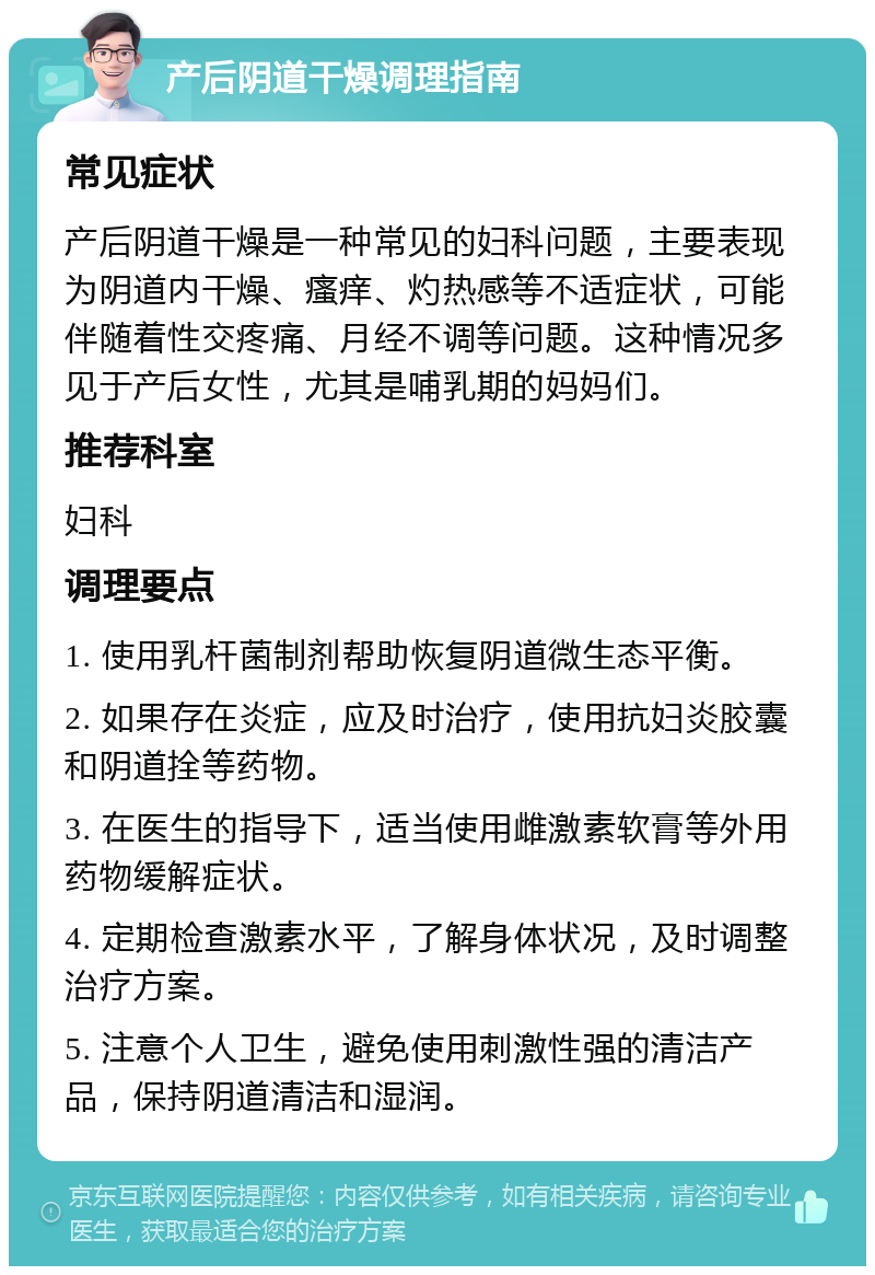 产后阴道干燥调理指南 常见症状 产后阴道干燥是一种常见的妇科问题，主要表现为阴道内干燥、瘙痒、灼热感等不适症状，可能伴随着性交疼痛、月经不调等问题。这种情况多见于产后女性，尤其是哺乳期的妈妈们。 推荐科室 妇科 调理要点 1. 使用乳杆菌制剂帮助恢复阴道微生态平衡。 2. 如果存在炎症，应及时治疗，使用抗妇炎胶囊和阴道拴等药物。 3. 在医生的指导下，适当使用雌激素软膏等外用药物缓解症状。 4. 定期检查激素水平，了解身体状况，及时调整治疗方案。 5. 注意个人卫生，避免使用刺激性强的清洁产品，保持阴道清洁和湿润。