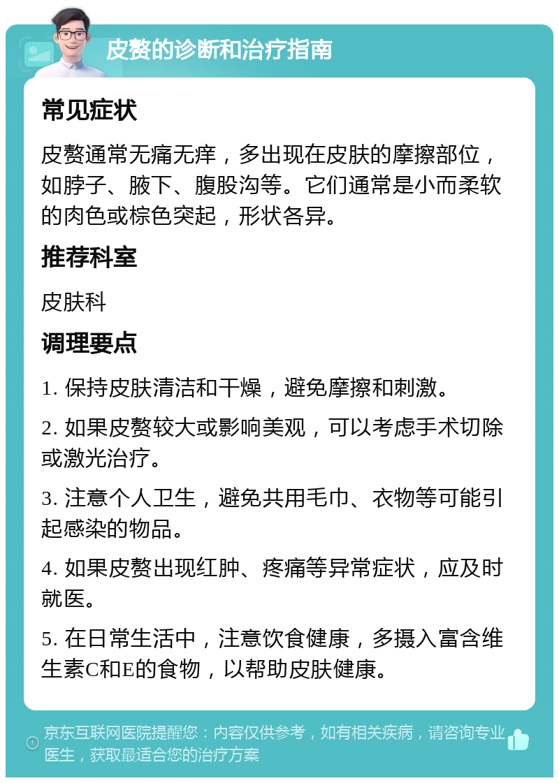 皮赘的诊断和治疗指南 常见症状 皮赘通常无痛无痒，多出现在皮肤的摩擦部位，如脖子、腋下、腹股沟等。它们通常是小而柔软的肉色或棕色突起，形状各异。 推荐科室 皮肤科 调理要点 1. 保持皮肤清洁和干燥，避免摩擦和刺激。 2. 如果皮赘较大或影响美观，可以考虑手术切除或激光治疗。 3. 注意个人卫生，避免共用毛巾、衣物等可能引起感染的物品。 4. 如果皮赘出现红肿、疼痛等异常症状，应及时就医。 5. 在日常生活中，注意饮食健康，多摄入富含维生素C和E的食物，以帮助皮肤健康。