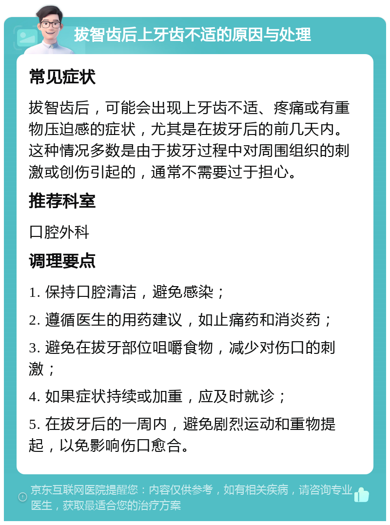 拔智齿后上牙齿不适的原因与处理 常见症状 拔智齿后，可能会出现上牙齿不适、疼痛或有重物压迫感的症状，尤其是在拔牙后的前几天内。这种情况多数是由于拔牙过程中对周围组织的刺激或创伤引起的，通常不需要过于担心。 推荐科室 口腔外科 调理要点 1. 保持口腔清洁，避免感染； 2. 遵循医生的用药建议，如止痛药和消炎药； 3. 避免在拔牙部位咀嚼食物，减少对伤口的刺激； 4. 如果症状持续或加重，应及时就诊； 5. 在拔牙后的一周内，避免剧烈运动和重物提起，以免影响伤口愈合。