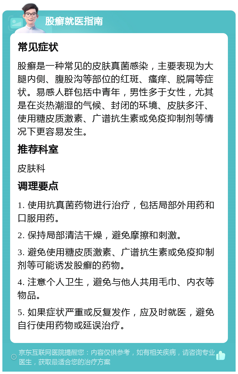 股癣就医指南 常见症状 股癣是一种常见的皮肤真菌感染，主要表现为大腿内侧、腹股沟等部位的红斑、瘙痒、脱屑等症状。易感人群包括中青年，男性多于女性，尤其是在炎热潮湿的气候、封闭的环境、皮肤多汗、使用糖皮质激素、广谱抗生素或免疫抑制剂等情况下更容易发生。 推荐科室 皮肤科 调理要点 1. 使用抗真菌药物进行治疗，包括局部外用药和口服用药。 2. 保持局部清洁干燥，避免摩擦和刺激。 3. 避免使用糖皮质激素、广谱抗生素或免疫抑制剂等可能诱发股癣的药物。 4. 注意个人卫生，避免与他人共用毛巾、内衣等物品。 5. 如果症状严重或反复发作，应及时就医，避免自行使用药物或延误治疗。