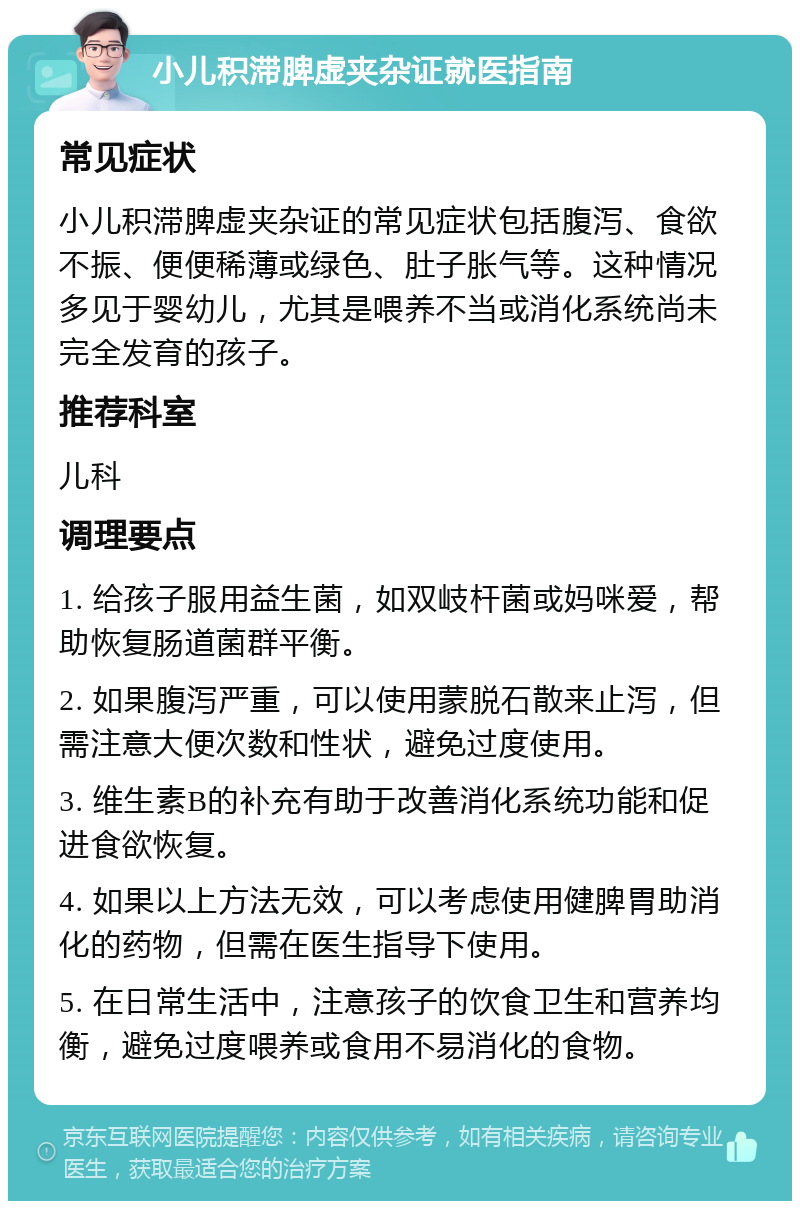 小儿积滞脾虚夹杂证就医指南 常见症状 小儿积滞脾虚夹杂证的常见症状包括腹泻、食欲不振、便便稀薄或绿色、肚子胀气等。这种情况多见于婴幼儿，尤其是喂养不当或消化系统尚未完全发育的孩子。 推荐科室 儿科 调理要点 1. 给孩子服用益生菌，如双岐杆菌或妈咪爱，帮助恢复肠道菌群平衡。 2. 如果腹泻严重，可以使用蒙脱石散来止泻，但需注意大便次数和性状，避免过度使用。 3. 维生素B的补充有助于改善消化系统功能和促进食欲恢复。 4. 如果以上方法无效，可以考虑使用健脾胃助消化的药物，但需在医生指导下使用。 5. 在日常生活中，注意孩子的饮食卫生和营养均衡，避免过度喂养或食用不易消化的食物。