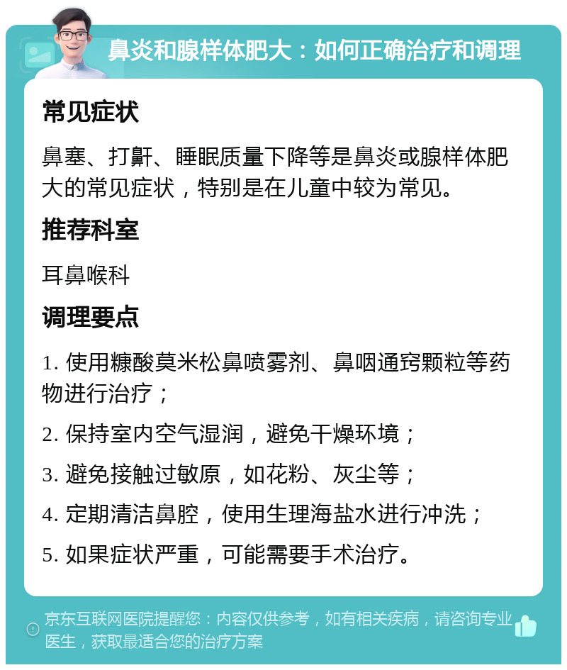 鼻炎和腺样体肥大：如何正确治疗和调理 常见症状 鼻塞、打鼾、睡眠质量下降等是鼻炎或腺样体肥大的常见症状，特别是在儿童中较为常见。 推荐科室 耳鼻喉科 调理要点 1. 使用糠酸莫米松鼻喷雾剂、鼻咽通窍颗粒等药物进行治疗； 2. 保持室内空气湿润，避免干燥环境； 3. 避免接触过敏原，如花粉、灰尘等； 4. 定期清洁鼻腔，使用生理海盐水进行冲洗； 5. 如果症状严重，可能需要手术治疗。