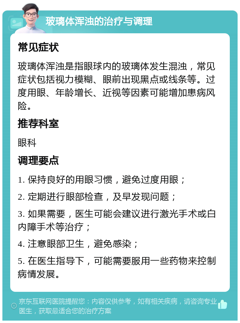 玻璃体浑浊的治疗与调理 常见症状 玻璃体浑浊是指眼球内的玻璃体发生混浊，常见症状包括视力模糊、眼前出现黑点或线条等。过度用眼、年龄增长、近视等因素可能增加患病风险。 推荐科室 眼科 调理要点 1. 保持良好的用眼习惯，避免过度用眼； 2. 定期进行眼部检查，及早发现问题； 3. 如果需要，医生可能会建议进行激光手术或白内障手术等治疗； 4. 注意眼部卫生，避免感染； 5. 在医生指导下，可能需要服用一些药物来控制病情发展。