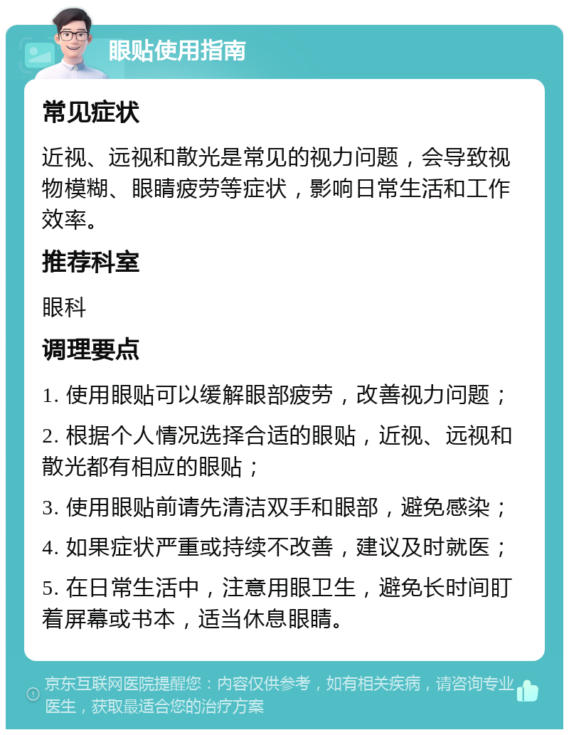 眼贴使用指南 常见症状 近视、远视和散光是常见的视力问题，会导致视物模糊、眼睛疲劳等症状，影响日常生活和工作效率。 推荐科室 眼科 调理要点 1. 使用眼贴可以缓解眼部疲劳，改善视力问题； 2. 根据个人情况选择合适的眼贴，近视、远视和散光都有相应的眼贴； 3. 使用眼贴前请先清洁双手和眼部，避免感染； 4. 如果症状严重或持续不改善，建议及时就医； 5. 在日常生活中，注意用眼卫生，避免长时间盯着屏幕或书本，适当休息眼睛。