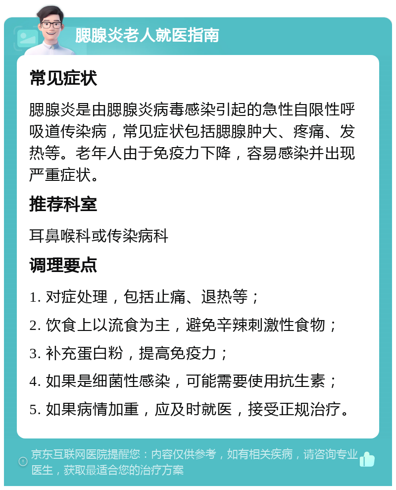 腮腺炎老人就医指南 常见症状 腮腺炎是由腮腺炎病毒感染引起的急性自限性呼吸道传染病，常见症状包括腮腺肿大、疼痛、发热等。老年人由于免疫力下降，容易感染并出现严重症状。 推荐科室 耳鼻喉科或传染病科 调理要点 1. 对症处理，包括止痛、退热等； 2. 饮食上以流食为主，避免辛辣刺激性食物； 3. 补充蛋白粉，提高免疫力； 4. 如果是细菌性感染，可能需要使用抗生素； 5. 如果病情加重，应及时就医，接受正规治疗。