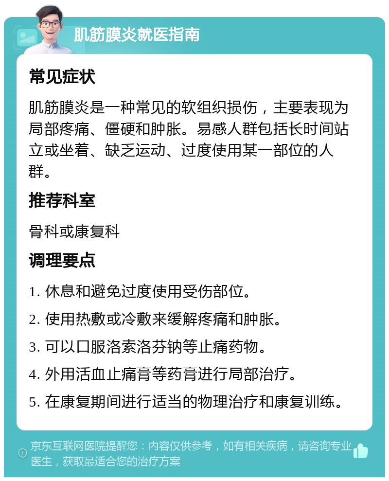 肌筋膜炎就医指南 常见症状 肌筋膜炎是一种常见的软组织损伤，主要表现为局部疼痛、僵硬和肿胀。易感人群包括长时间站立或坐着、缺乏运动、过度使用某一部位的人群。 推荐科室 骨科或康复科 调理要点 1. 休息和避免过度使用受伤部位。 2. 使用热敷或冷敷来缓解疼痛和肿胀。 3. 可以口服洛索洛芬钠等止痛药物。 4. 外用活血止痛膏等药膏进行局部治疗。 5. 在康复期间进行适当的物理治疗和康复训练。