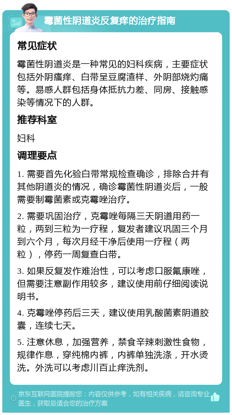 霉菌性阴道炎反复痒的治疗指南 常见症状 霉菌性阴道炎是一种常见的妇科疾病，主要症状包括外阴瘙痒、白带呈豆腐渣样、外阴部烧灼痛等。易感人群包括身体抵抗力差、同房、接触感染等情况下的人群。 推荐科室 妇科 调理要点 1. 需要首先化验白带常规检查确诊，排除合并有其他阴道炎的情况，确诊霉菌性阴道炎后，一般需要制霉菌素或克霉唑治疗。 2. 需要巩固治疗，克霉唑每隔三天阴道用药一粒，两到三粒为一疗程，复发者建议巩固三个月到六个月，每次月经干净后使用一疗程（两粒），停药一周复查白带。 3. 如果反复发作难治性，可以考虑口服氟康唑，但需要注意副作用较多，建议使用前仔细阅读说明书。 4. 克霉唑停药后三天，建议使用乳酸菌素阴道胶囊，连续七天。 5. 注意休息，加强营养，禁食辛辣刺激性食物，规律作息，穿纯棉内裤，内裤单独洗涤，开水烫洗。外洗可以考虑川百止痒洗剂。