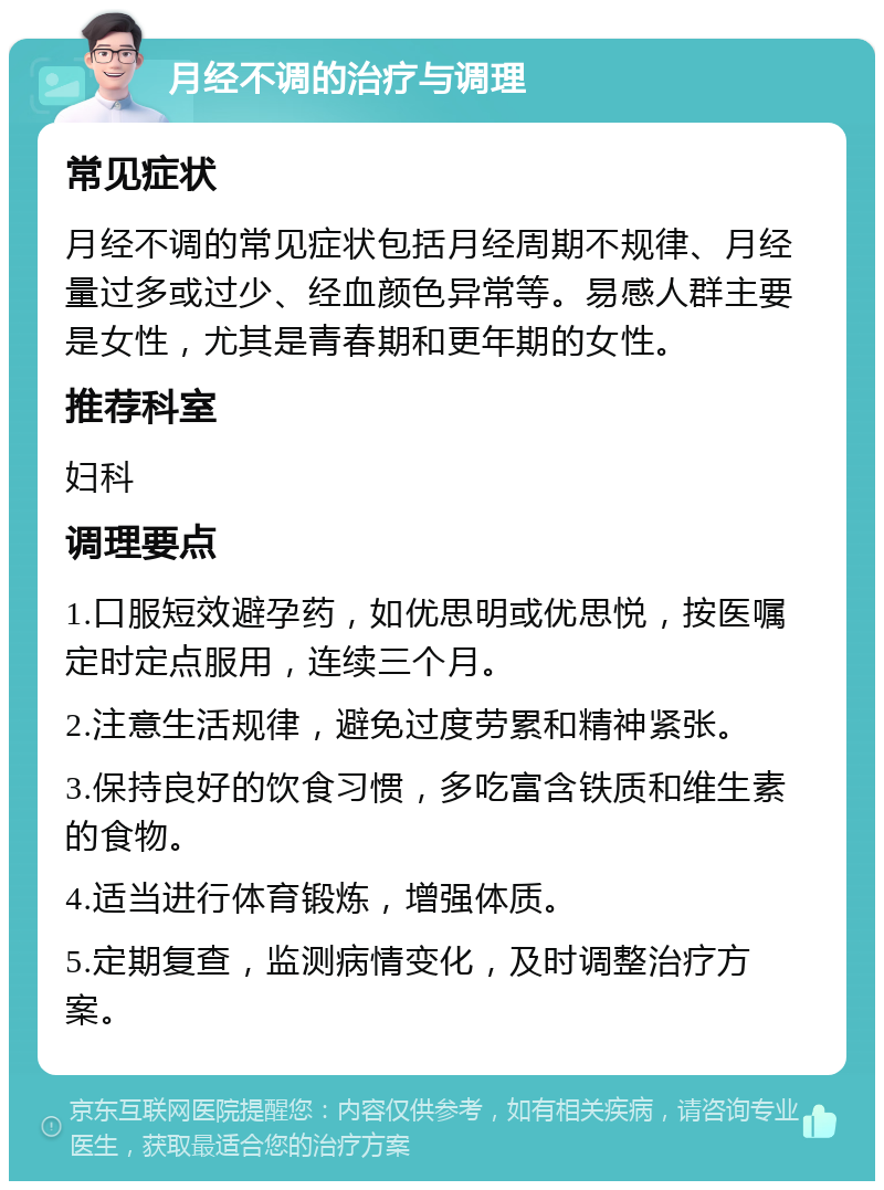 月经不调的治疗与调理 常见症状 月经不调的常见症状包括月经周期不规律、月经量过多或过少、经血颜色异常等。易感人群主要是女性，尤其是青春期和更年期的女性。 推荐科室 妇科 调理要点 1.口服短效避孕药，如优思明或优思悦，按医嘱定时定点服用，连续三个月。 2.注意生活规律，避免过度劳累和精神紧张。 3.保持良好的饮食习惯，多吃富含铁质和维生素的食物。 4.适当进行体育锻炼，增强体质。 5.定期复查，监测病情变化，及时调整治疗方案。