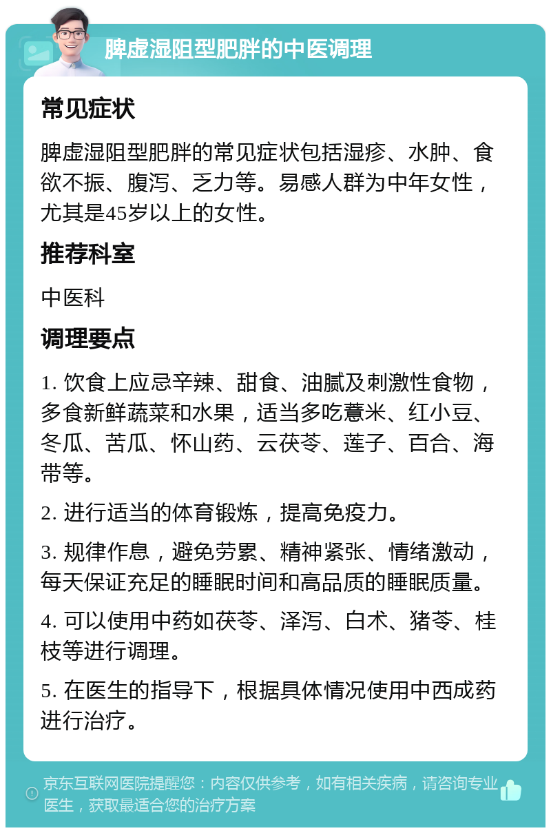 脾虚湿阻型肥胖的中医调理 常见症状 脾虚湿阻型肥胖的常见症状包括湿疹、水肿、食欲不振、腹泻、乏力等。易感人群为中年女性，尤其是45岁以上的女性。 推荐科室 中医科 调理要点 1. 饮食上应忌辛辣、甜食、油腻及刺激性食物，多食新鲜蔬菜和水果，适当多吃薏米、红小豆、冬瓜、苦瓜、怀山药、云茯苓、莲子、百合、海带等。 2. 进行适当的体育锻炼，提高免疫力。 3. 规律作息，避免劳累、精神紧张、情绪激动，每天保证充足的睡眠时间和高品质的睡眠质量。 4. 可以使用中药如茯苓、泽泻、白术、猪苓、桂枝等进行调理。 5. 在医生的指导下，根据具体情况使用中西成药进行治疗。