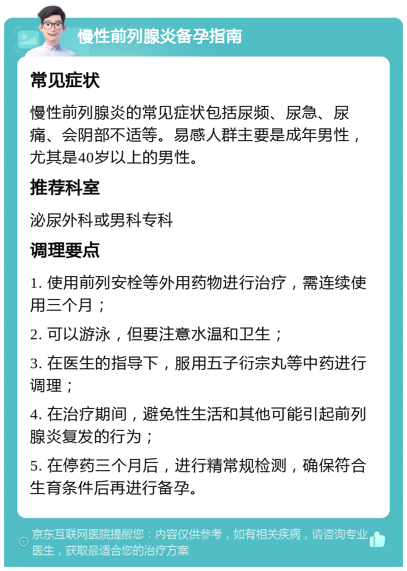 慢性前列腺炎备孕指南 常见症状 慢性前列腺炎的常见症状包括尿频、尿急、尿痛、会阴部不适等。易感人群主要是成年男性，尤其是40岁以上的男性。 推荐科室 泌尿外科或男科专科 调理要点 1. 使用前列安栓等外用药物进行治疗，需连续使用三个月； 2. 可以游泳，但要注意水温和卫生； 3. 在医生的指导下，服用五子衍宗丸等中药进行调理； 4. 在治疗期间，避免性生活和其他可能引起前列腺炎复发的行为； 5. 在停药三个月后，进行精常规检测，确保符合生育条件后再进行备孕。