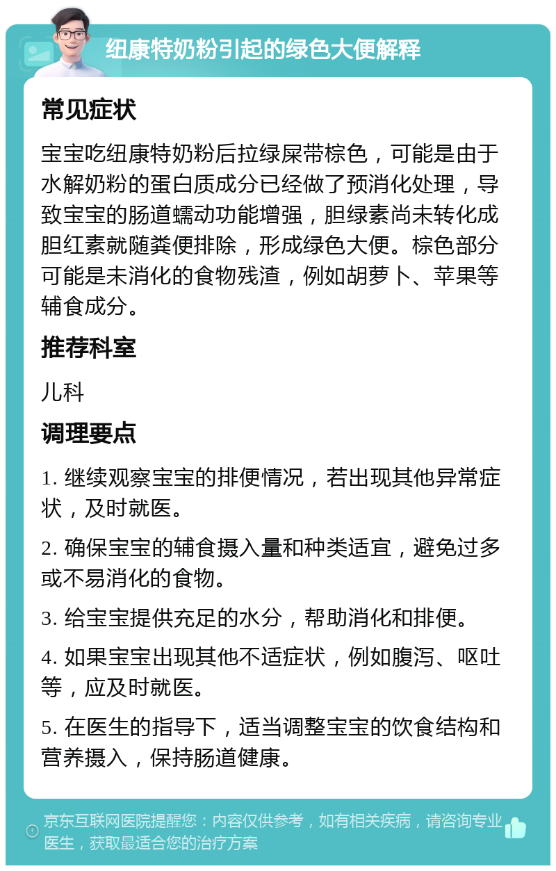 纽康特奶粉引起的绿色大便解释 常见症状 宝宝吃纽康特奶粉后拉绿屎带棕色，可能是由于水解奶粉的蛋白质成分已经做了预消化处理，导致宝宝的肠道蠕动功能增强，胆绿素尚未转化成胆红素就随粪便排除，形成绿色大便。棕色部分可能是未消化的食物残渣，例如胡萝卜、苹果等辅食成分。 推荐科室 儿科 调理要点 1. 继续观察宝宝的排便情况，若出现其他异常症状，及时就医。 2. 确保宝宝的辅食摄入量和种类适宜，避免过多或不易消化的食物。 3. 给宝宝提供充足的水分，帮助消化和排便。 4. 如果宝宝出现其他不适症状，例如腹泻、呕吐等，应及时就医。 5. 在医生的指导下，适当调整宝宝的饮食结构和营养摄入，保持肠道健康。