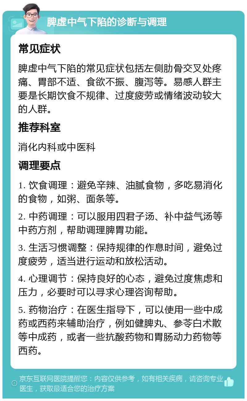 脾虚中气下陷的诊断与调理 常见症状 脾虚中气下陷的常见症状包括左侧肋骨交叉处疼痛、胃部不适、食欲不振、腹泻等。易感人群主要是长期饮食不规律、过度疲劳或情绪波动较大的人群。 推荐科室 消化内科或中医科 调理要点 1. 饮食调理：避免辛辣、油腻食物，多吃易消化的食物，如粥、面条等。 2. 中药调理：可以服用四君子汤、补中益气汤等中药方剂，帮助调理脾胃功能。 3. 生活习惯调整：保持规律的作息时间，避免过度疲劳，适当进行运动和放松活动。 4. 心理调节：保持良好的心态，避免过度焦虑和压力，必要时可以寻求心理咨询帮助。 5. 药物治疗：在医生指导下，可以使用一些中成药或西药来辅助治疗，例如健脾丸、参苓白术散等中成药，或者一些抗酸药物和胃肠动力药物等西药。