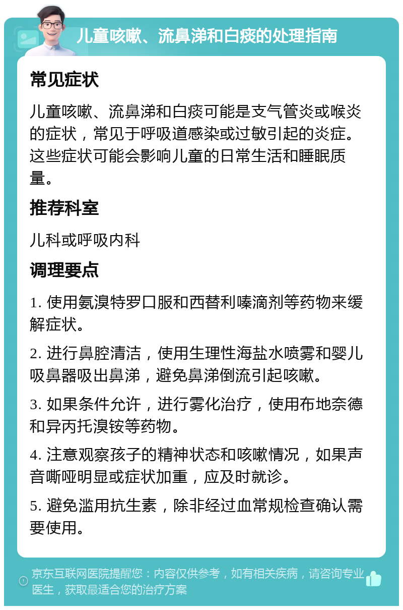 儿童咳嗽、流鼻涕和白痰的处理指南 常见症状 儿童咳嗽、流鼻涕和白痰可能是支气管炎或喉炎的症状，常见于呼吸道感染或过敏引起的炎症。这些症状可能会影响儿童的日常生活和睡眠质量。 推荐科室 儿科或呼吸内科 调理要点 1. 使用氨溴特罗口服和西替利嗪滴剂等药物来缓解症状。 2. 进行鼻腔清洁，使用生理性海盐水喷雾和婴儿吸鼻器吸出鼻涕，避免鼻涕倒流引起咳嗽。 3. 如果条件允许，进行雾化治疗，使用布地奈德和异丙托溴铵等药物。 4. 注意观察孩子的精神状态和咳嗽情况，如果声音嘶哑明显或症状加重，应及时就诊。 5. 避免滥用抗生素，除非经过血常规检查确认需要使用。