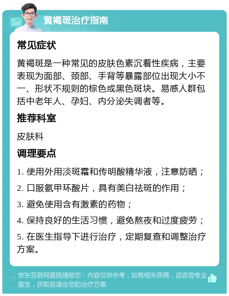 黄褐斑治疗指南 常见症状 黄褐斑是一种常见的皮肤色素沉着性疾病，主要表现为面部、颈部、手背等暴露部位出现大小不一、形状不规则的棕色或黑色斑块。易感人群包括中老年人、孕妇、内分泌失调者等。 推荐科室 皮肤科 调理要点 1. 使用外用淡斑霜和传明酸精华液，注意防晒； 2. 口服氨甲环酸片，具有美白祛斑的作用； 3. 避免使用含有激素的药物； 4. 保持良好的生活习惯，避免熬夜和过度疲劳； 5. 在医生指导下进行治疗，定期复查和调整治疗方案。