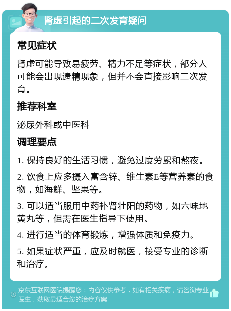 肾虚引起的二次发育疑问 常见症状 肾虚可能导致易疲劳、精力不足等症状，部分人可能会出现遗精现象，但并不会直接影响二次发育。 推荐科室 泌尿外科或中医科 调理要点 1. 保持良好的生活习惯，避免过度劳累和熬夜。 2. 饮食上应多摄入富含锌、维生素E等营养素的食物，如海鲜、坚果等。 3. 可以适当服用中药补肾壮阳的药物，如六味地黄丸等，但需在医生指导下使用。 4. 进行适当的体育锻炼，增强体质和免疫力。 5. 如果症状严重，应及时就医，接受专业的诊断和治疗。