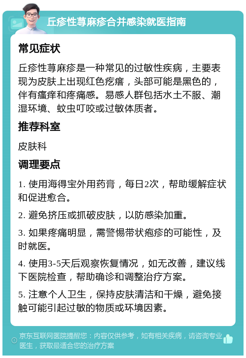 丘疹性荨麻疹合并感染就医指南 常见症状 丘疹性荨麻疹是一种常见的过敏性疾病，主要表现为皮肤上出现红色疙瘩，头部可能是黑色的，伴有瘙痒和疼痛感。易感人群包括水土不服、潮湿环境、蚊虫叮咬或过敏体质者。 推荐科室 皮肤科 调理要点 1. 使用海得宝外用药膏，每日2次，帮助缓解症状和促进愈合。 2. 避免挤压或抓破皮肤，以防感染加重。 3. 如果疼痛明显，需警惕带状疱疹的可能性，及时就医。 4. 使用3-5天后观察恢复情况，如无改善，建议线下医院检查，帮助确诊和调整治疗方案。 5. 注意个人卫生，保持皮肤清洁和干燥，避免接触可能引起过敏的物质或环境因素。