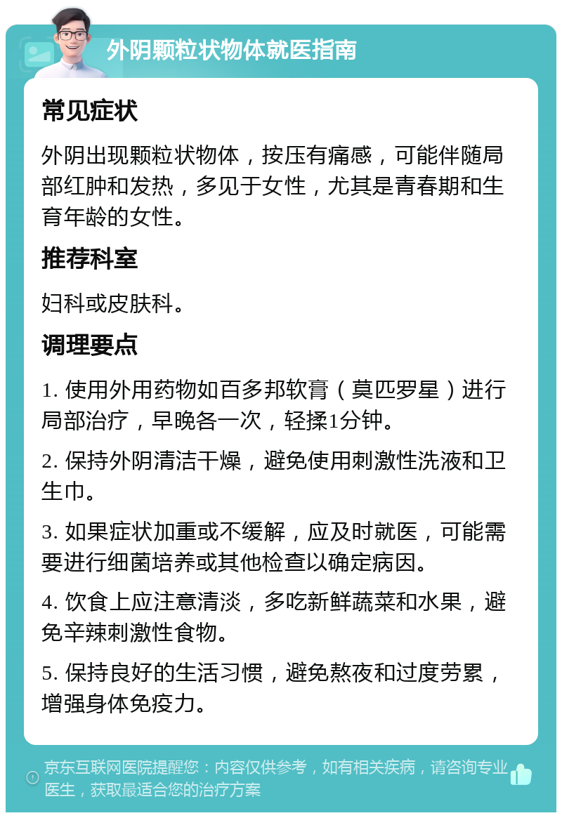 外阴颗粒状物体就医指南 常见症状 外阴出现颗粒状物体，按压有痛感，可能伴随局部红肿和发热，多见于女性，尤其是青春期和生育年龄的女性。 推荐科室 妇科或皮肤科。 调理要点 1. 使用外用药物如百多邦软膏（莫匹罗星）进行局部治疗，早晚各一次，轻揉1分钟。 2. 保持外阴清洁干燥，避免使用刺激性洗液和卫生巾。 3. 如果症状加重或不缓解，应及时就医，可能需要进行细菌培养或其他检查以确定病因。 4. 饮食上应注意清淡，多吃新鲜蔬菜和水果，避免辛辣刺激性食物。 5. 保持良好的生活习惯，避免熬夜和过度劳累，增强身体免疫力。