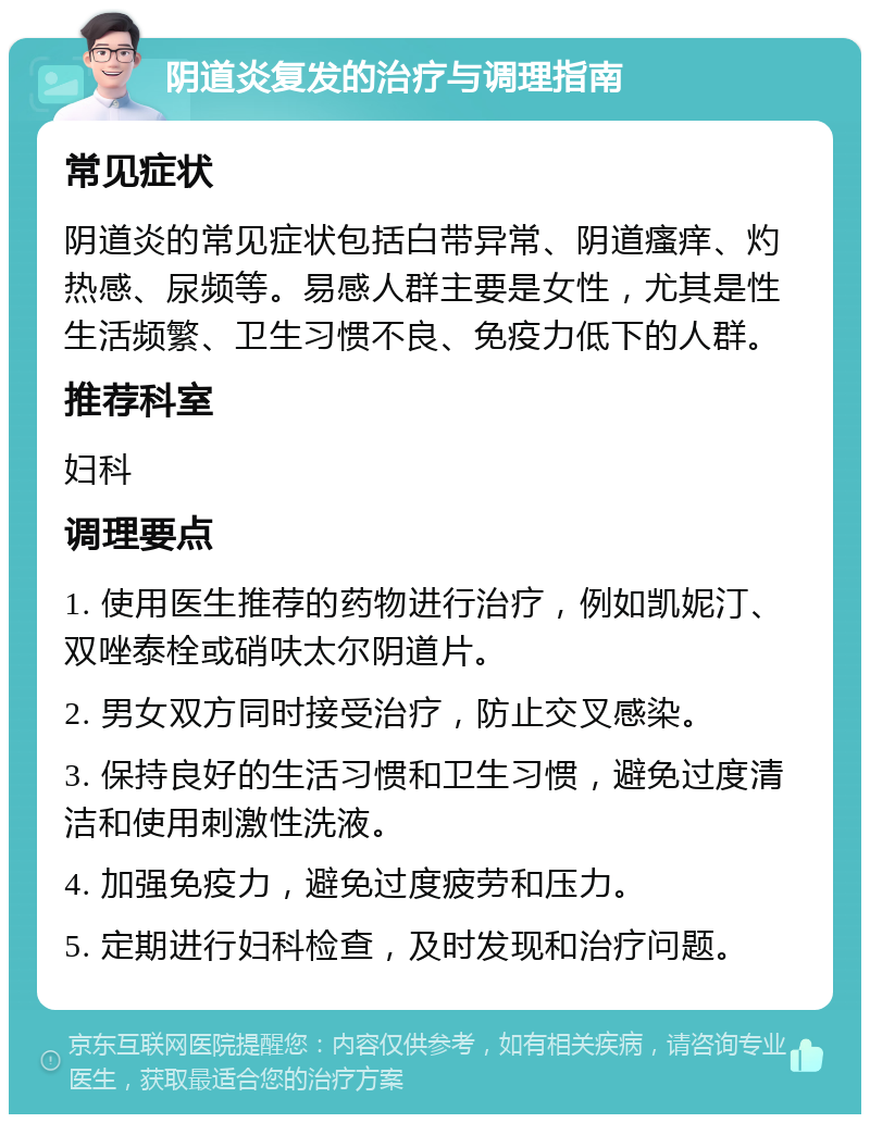 阴道炎复发的治疗与调理指南 常见症状 阴道炎的常见症状包括白带异常、阴道瘙痒、灼热感、尿频等。易感人群主要是女性，尤其是性生活频繁、卫生习惯不良、免疫力低下的人群。 推荐科室 妇科 调理要点 1. 使用医生推荐的药物进行治疗，例如凯妮汀、双唑泰栓或硝呋太尔阴道片。 2. 男女双方同时接受治疗，防止交叉感染。 3. 保持良好的生活习惯和卫生习惯，避免过度清洁和使用刺激性洗液。 4. 加强免疫力，避免过度疲劳和压力。 5. 定期进行妇科检查，及时发现和治疗问题。