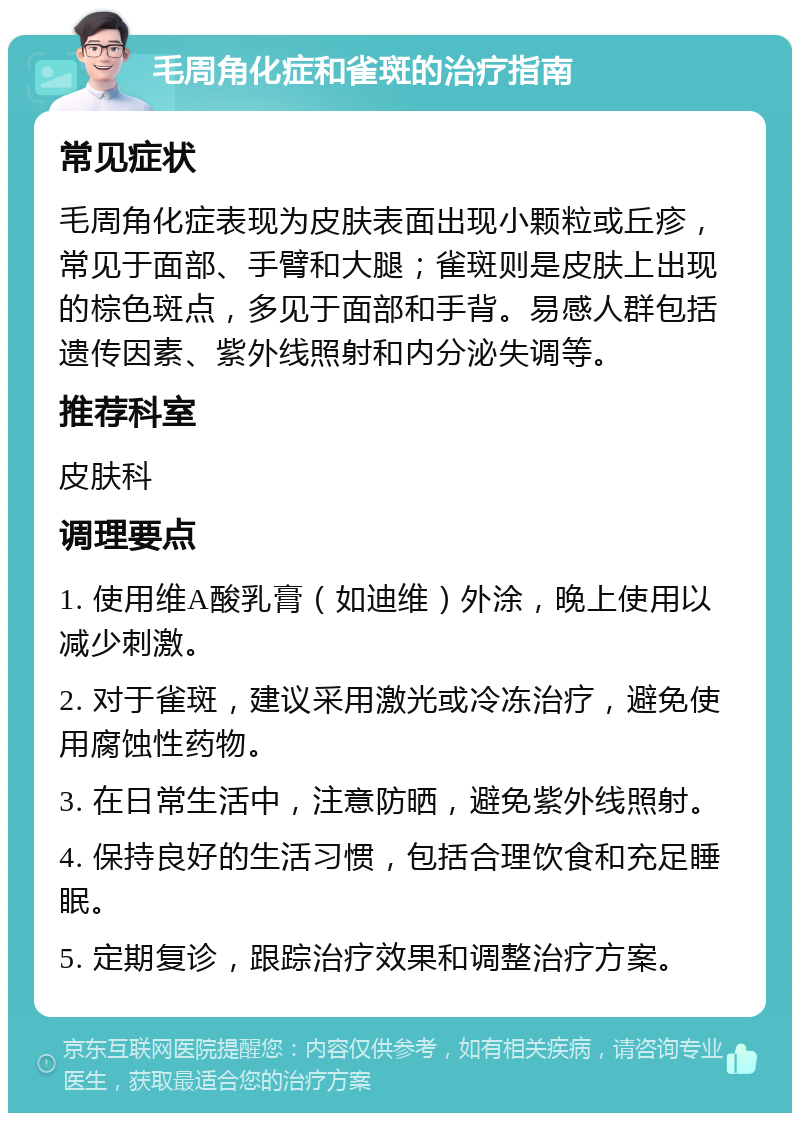 毛周角化症和雀斑的治疗指南 常见症状 毛周角化症表现为皮肤表面出现小颗粒或丘疹，常见于面部、手臂和大腿；雀斑则是皮肤上出现的棕色斑点，多见于面部和手背。易感人群包括遗传因素、紫外线照射和内分泌失调等。 推荐科室 皮肤科 调理要点 1. 使用维A酸乳膏（如迪维）外涂，晚上使用以减少刺激。 2. 对于雀斑，建议采用激光或冷冻治疗，避免使用腐蚀性药物。 3. 在日常生活中，注意防晒，避免紫外线照射。 4. 保持良好的生活习惯，包括合理饮食和充足睡眠。 5. 定期复诊，跟踪治疗效果和调整治疗方案。