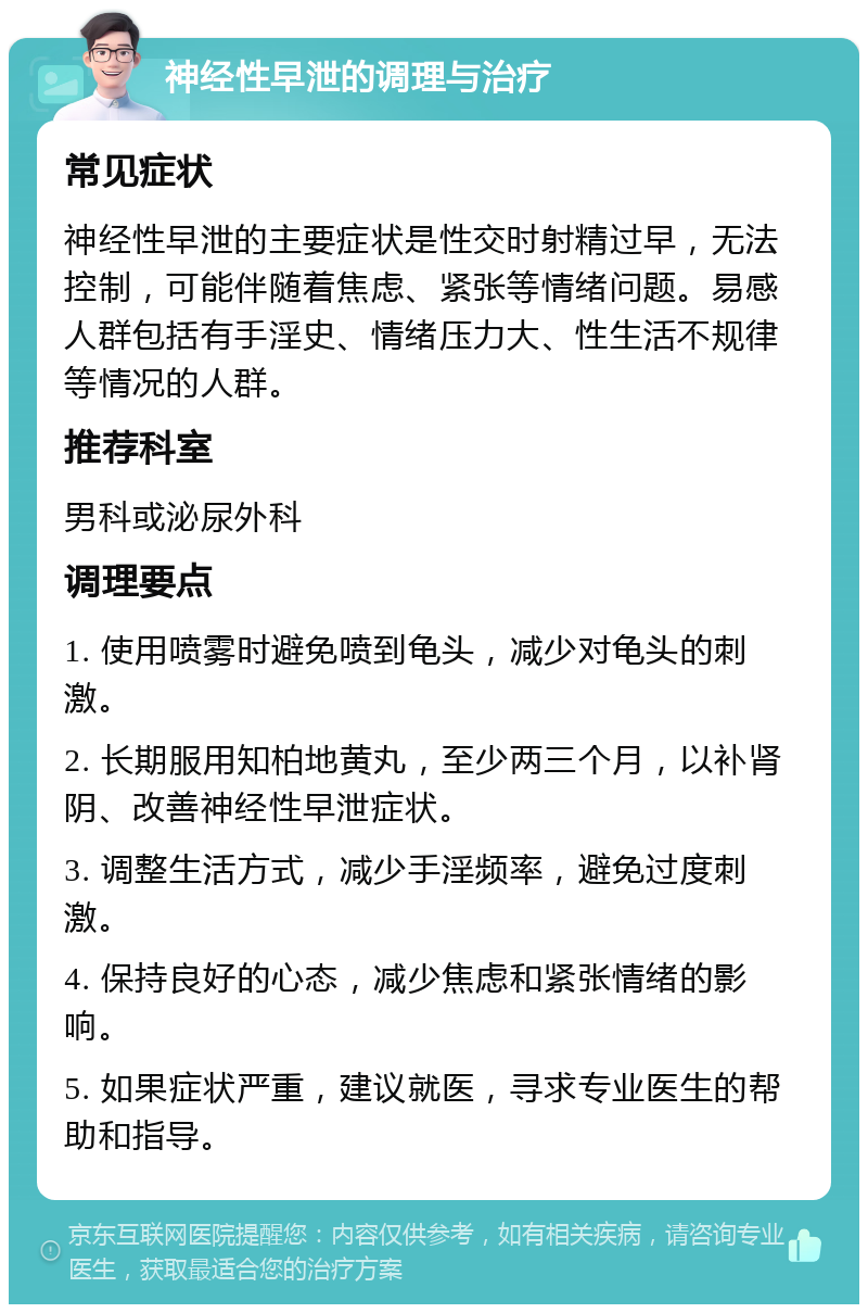 神经性早泄的调理与治疗 常见症状 神经性早泄的主要症状是性交时射精过早，无法控制，可能伴随着焦虑、紧张等情绪问题。易感人群包括有手淫史、情绪压力大、性生活不规律等情况的人群。 推荐科室 男科或泌尿外科 调理要点 1. 使用喷雾时避免喷到龟头，减少对龟头的刺激。 2. 长期服用知柏地黄丸，至少两三个月，以补肾阴、改善神经性早泄症状。 3. 调整生活方式，减少手淫频率，避免过度刺激。 4. 保持良好的心态，减少焦虑和紧张情绪的影响。 5. 如果症状严重，建议就医，寻求专业医生的帮助和指导。