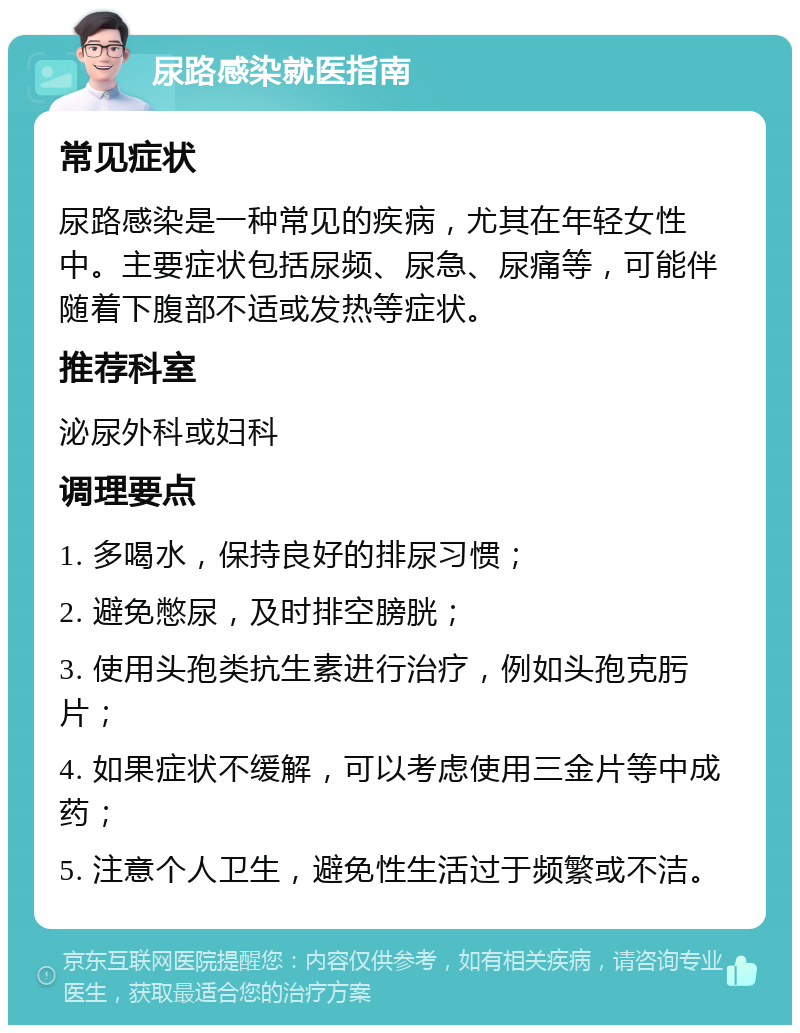 尿路感染就医指南 常见症状 尿路感染是一种常见的疾病，尤其在年轻女性中。主要症状包括尿频、尿急、尿痛等，可能伴随着下腹部不适或发热等症状。 推荐科室 泌尿外科或妇科 调理要点 1. 多喝水，保持良好的排尿习惯； 2. 避免憋尿，及时排空膀胱； 3. 使用头孢类抗生素进行治疗，例如头孢克肟片； 4. 如果症状不缓解，可以考虑使用三金片等中成药； 5. 注意个人卫生，避免性生活过于频繁或不洁。