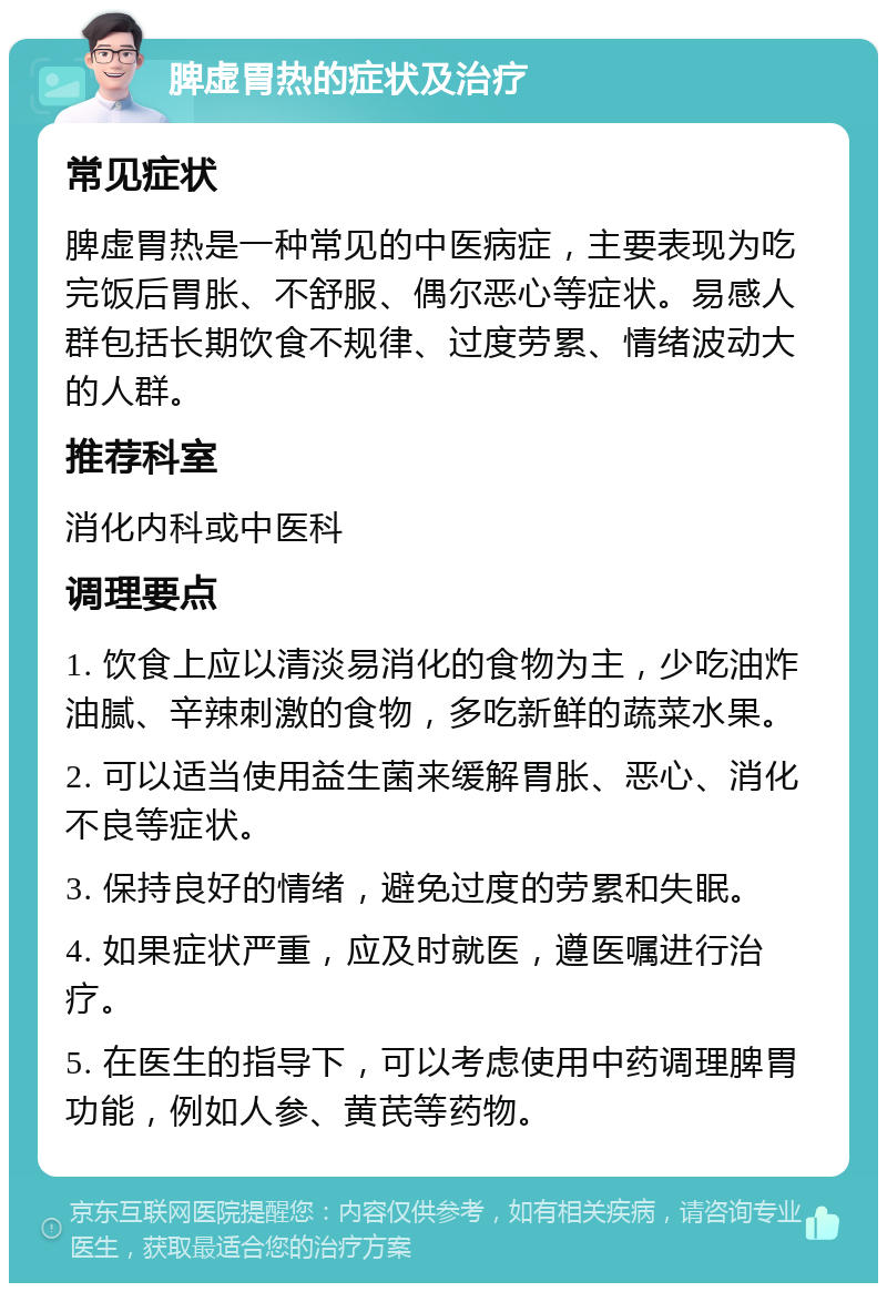 脾虚胃热的症状及治疗 常见症状 脾虚胃热是一种常见的中医病症，主要表现为吃完饭后胃胀、不舒服、偶尔恶心等症状。易感人群包括长期饮食不规律、过度劳累、情绪波动大的人群。 推荐科室 消化内科或中医科 调理要点 1. 饮食上应以清淡易消化的食物为主，少吃油炸油腻、辛辣刺激的食物，多吃新鲜的蔬菜水果。 2. 可以适当使用益生菌来缓解胃胀、恶心、消化不良等症状。 3. 保持良好的情绪，避免过度的劳累和失眠。 4. 如果症状严重，应及时就医，遵医嘱进行治疗。 5. 在医生的指导下，可以考虑使用中药调理脾胃功能，例如人参、黄芪等药物。