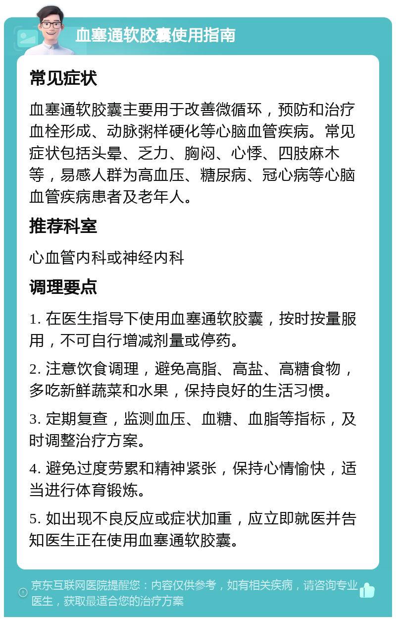 血塞通软胶囊使用指南 常见症状 血塞通软胶囊主要用于改善微循环，预防和治疗血栓形成、动脉粥样硬化等心脑血管疾病。常见症状包括头晕、乏力、胸闷、心悸、四肢麻木等，易感人群为高血压、糖尿病、冠心病等心脑血管疾病患者及老年人。 推荐科室 心血管内科或神经内科 调理要点 1. 在医生指导下使用血塞通软胶囊，按时按量服用，不可自行增减剂量或停药。 2. 注意饮食调理，避免高脂、高盐、高糖食物，多吃新鲜蔬菜和水果，保持良好的生活习惯。 3. 定期复查，监测血压、血糖、血脂等指标，及时调整治疗方案。 4. 避免过度劳累和精神紧张，保持心情愉快，适当进行体育锻炼。 5. 如出现不良反应或症状加重，应立即就医并告知医生正在使用血塞通软胶囊。