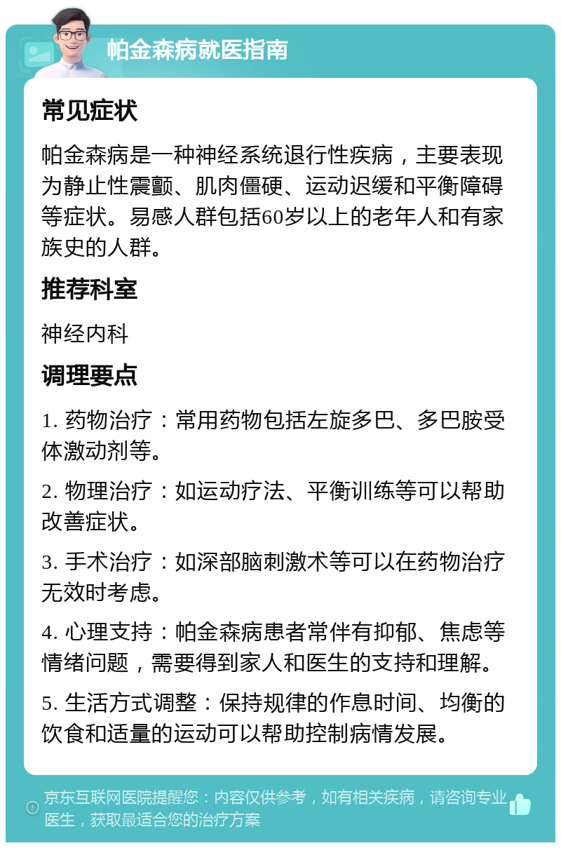 帕金森病就医指南 常见症状 帕金森病是一种神经系统退行性疾病，主要表现为静止性震颤、肌肉僵硬、运动迟缓和平衡障碍等症状。易感人群包括60岁以上的老年人和有家族史的人群。 推荐科室 神经内科 调理要点 1. 药物治疗：常用药物包括左旋多巴、多巴胺受体激动剂等。 2. 物理治疗：如运动疗法、平衡训练等可以帮助改善症状。 3. 手术治疗：如深部脑刺激术等可以在药物治疗无效时考虑。 4. 心理支持：帕金森病患者常伴有抑郁、焦虑等情绪问题，需要得到家人和医生的支持和理解。 5. 生活方式调整：保持规律的作息时间、均衡的饮食和适量的运动可以帮助控制病情发展。