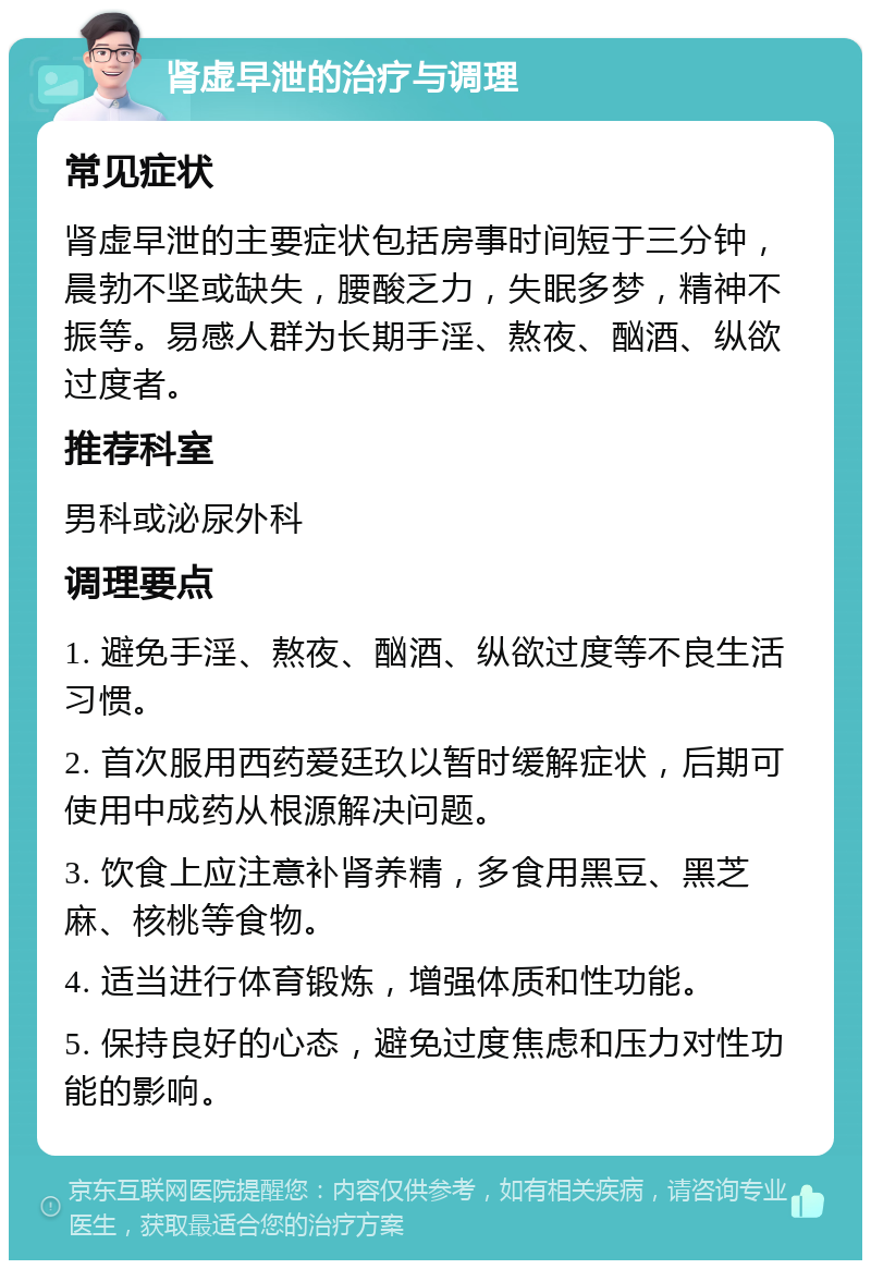 肾虚早泄的治疗与调理 常见症状 肾虚早泄的主要症状包括房事时间短于三分钟，晨勃不坚或缺失，腰酸乏力，失眠多梦，精神不振等。易感人群为长期手淫、熬夜、酗酒、纵欲过度者。 推荐科室 男科或泌尿外科 调理要点 1. 避免手淫、熬夜、酗酒、纵欲过度等不良生活习惯。 2. 首次服用西药爱廷玖以暂时缓解症状，后期可使用中成药从根源解决问题。 3. 饮食上应注意补肾养精，多食用黑豆、黑芝麻、核桃等食物。 4. 适当进行体育锻炼，增强体质和性功能。 5. 保持良好的心态，避免过度焦虑和压力对性功能的影响。