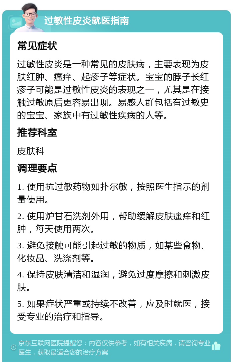 过敏性皮炎就医指南 常见症状 过敏性皮炎是一种常见的皮肤病，主要表现为皮肤红肿、瘙痒、起疹子等症状。宝宝的脖子长红疹子可能是过敏性皮炎的表现之一，尤其是在接触过敏原后更容易出现。易感人群包括有过敏史的宝宝、家族中有过敏性疾病的人等。 推荐科室 皮肤科 调理要点 1. 使用抗过敏药物如扑尔敏，按照医生指示的剂量使用。 2. 使用炉甘石洗剂外用，帮助缓解皮肤瘙痒和红肿，每天使用两次。 3. 避免接触可能引起过敏的物质，如某些食物、化妆品、洗涤剂等。 4. 保持皮肤清洁和湿润，避免过度摩擦和刺激皮肤。 5. 如果症状严重或持续不改善，应及时就医，接受专业的治疗和指导。