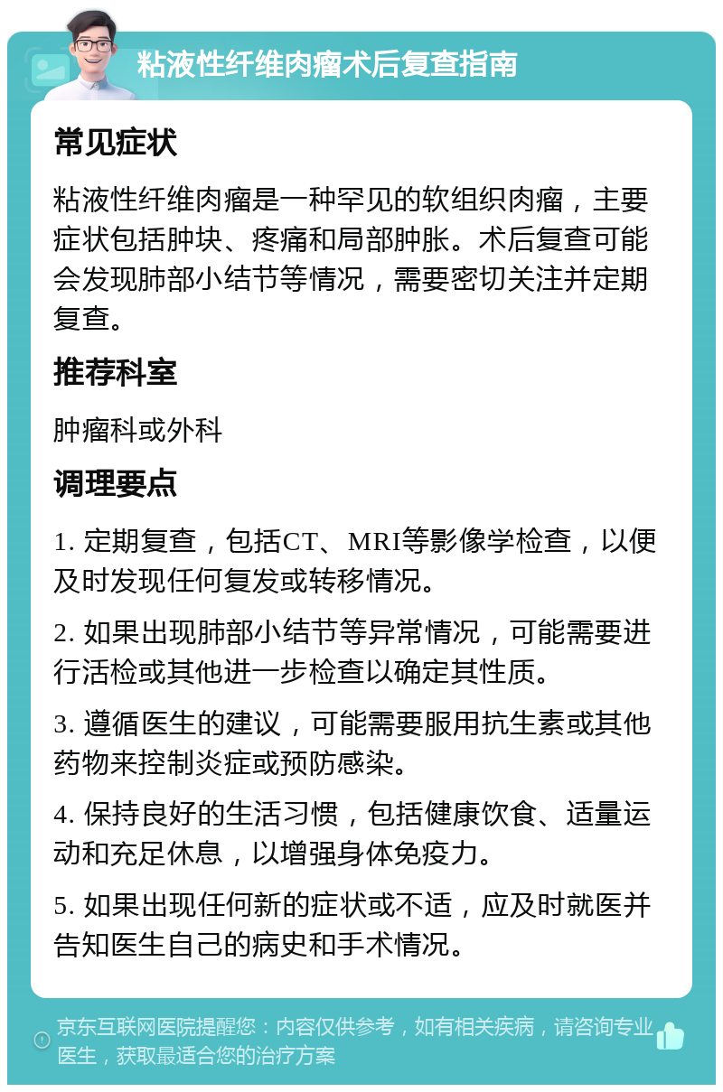 粘液性纤维肉瘤术后复查指南 常见症状 粘液性纤维肉瘤是一种罕见的软组织肉瘤，主要症状包括肿块、疼痛和局部肿胀。术后复查可能会发现肺部小结节等情况，需要密切关注并定期复查。 推荐科室 肿瘤科或外科 调理要点 1. 定期复查，包括CT、MRI等影像学检查，以便及时发现任何复发或转移情况。 2. 如果出现肺部小结节等异常情况，可能需要进行活检或其他进一步检查以确定其性质。 3. 遵循医生的建议，可能需要服用抗生素或其他药物来控制炎症或预防感染。 4. 保持良好的生活习惯，包括健康饮食、适量运动和充足休息，以增强身体免疫力。 5. 如果出现任何新的症状或不适，应及时就医并告知医生自己的病史和手术情况。