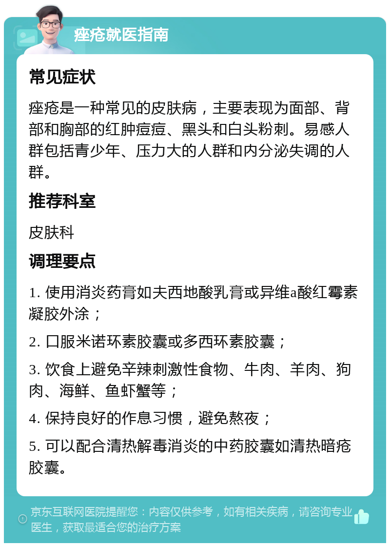 痤疮就医指南 常见症状 痤疮是一种常见的皮肤病，主要表现为面部、背部和胸部的红肿痘痘、黑头和白头粉刺。易感人群包括青少年、压力大的人群和内分泌失调的人群。 推荐科室 皮肤科 调理要点 1. 使用消炎药膏如夫西地酸乳膏或异维a酸红霉素凝胶外涂； 2. 口服米诺环素胶囊或多西环素胶囊； 3. 饮食上避免辛辣刺激性食物、牛肉、羊肉、狗肉、海鲜、鱼虾蟹等； 4. 保持良好的作息习惯，避免熬夜； 5. 可以配合清热解毒消炎的中药胶囊如清热暗疮胶囊。