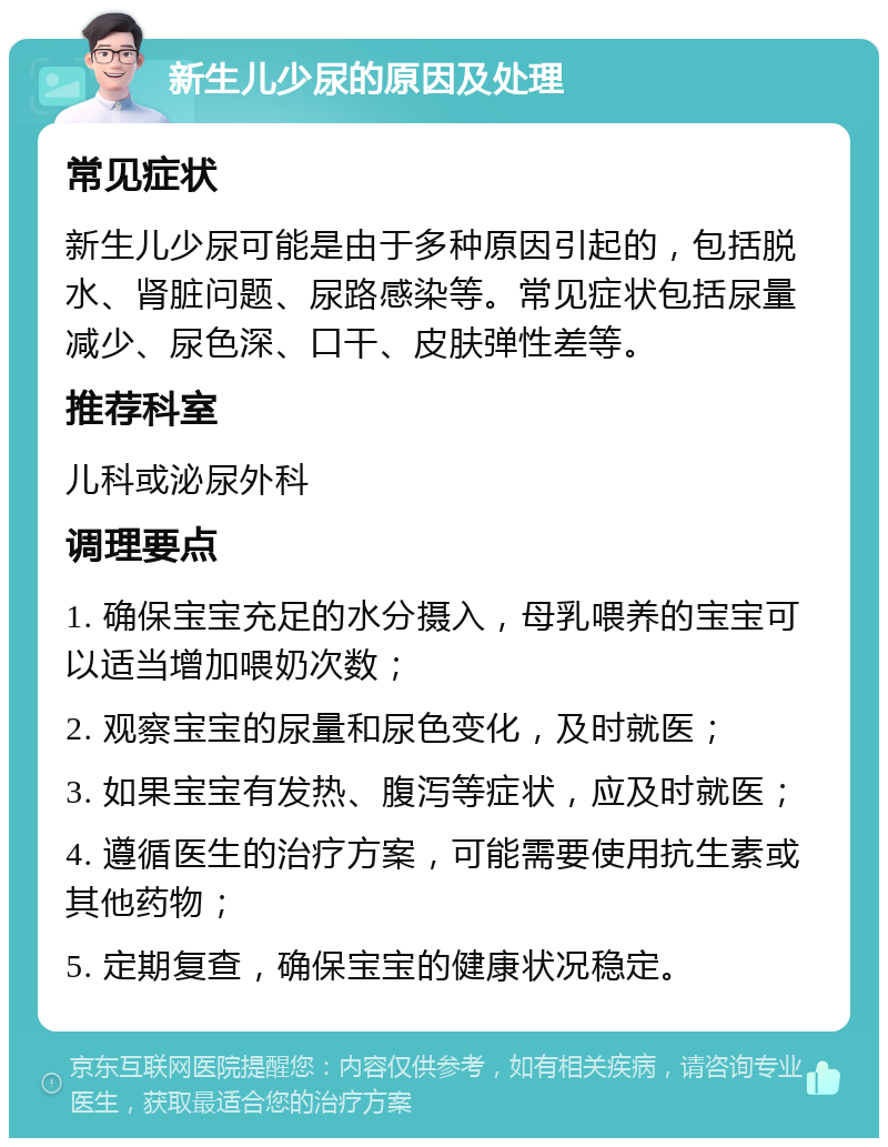 新生儿少尿的原因及处理 常见症状 新生儿少尿可能是由于多种原因引起的，包括脱水、肾脏问题、尿路感染等。常见症状包括尿量减少、尿色深、口干、皮肤弹性差等。 推荐科室 儿科或泌尿外科 调理要点 1. 确保宝宝充足的水分摄入，母乳喂养的宝宝可以适当增加喂奶次数； 2. 观察宝宝的尿量和尿色变化，及时就医； 3. 如果宝宝有发热、腹泻等症状，应及时就医； 4. 遵循医生的治疗方案，可能需要使用抗生素或其他药物； 5. 定期复查，确保宝宝的健康状况稳定。