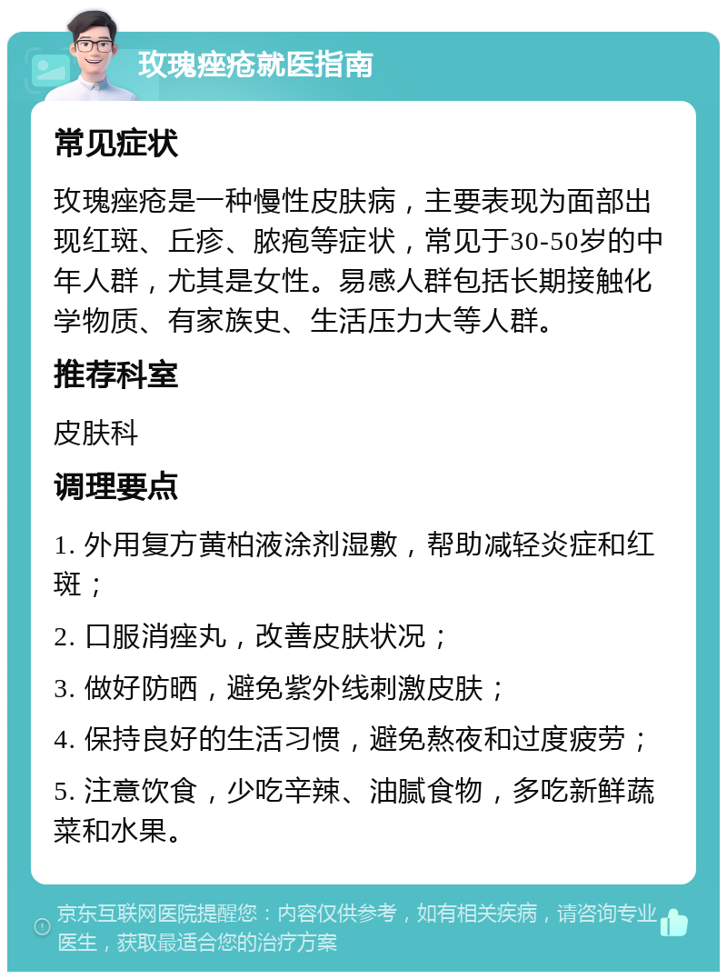 玫瑰痤疮就医指南 常见症状 玫瑰痤疮是一种慢性皮肤病，主要表现为面部出现红斑、丘疹、脓疱等症状，常见于30-50岁的中年人群，尤其是女性。易感人群包括长期接触化学物质、有家族史、生活压力大等人群。 推荐科室 皮肤科 调理要点 1. 外用复方黄柏液涂剂湿敷，帮助减轻炎症和红斑； 2. 口服消痤丸，改善皮肤状况； 3. 做好防晒，避免紫外线刺激皮肤； 4. 保持良好的生活习惯，避免熬夜和过度疲劳； 5. 注意饮食，少吃辛辣、油腻食物，多吃新鲜蔬菜和水果。