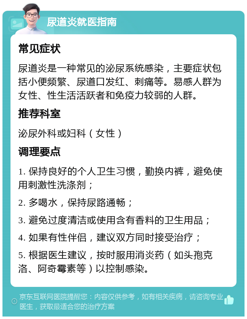 尿道炎就医指南 常见症状 尿道炎是一种常见的泌尿系统感染，主要症状包括小便频繁、尿道口发红、刺痛等。易感人群为女性、性生活活跃者和免疫力较弱的人群。 推荐科室 泌尿外科或妇科（女性） 调理要点 1. 保持良好的个人卫生习惯，勤换内裤，避免使用刺激性洗涤剂； 2. 多喝水，保持尿路通畅； 3. 避免过度清洁或使用含有香料的卫生用品； 4. 如果有性伴侣，建议双方同时接受治疗； 5. 根据医生建议，按时服用消炎药（如头孢克洛、阿奇霉素等）以控制感染。