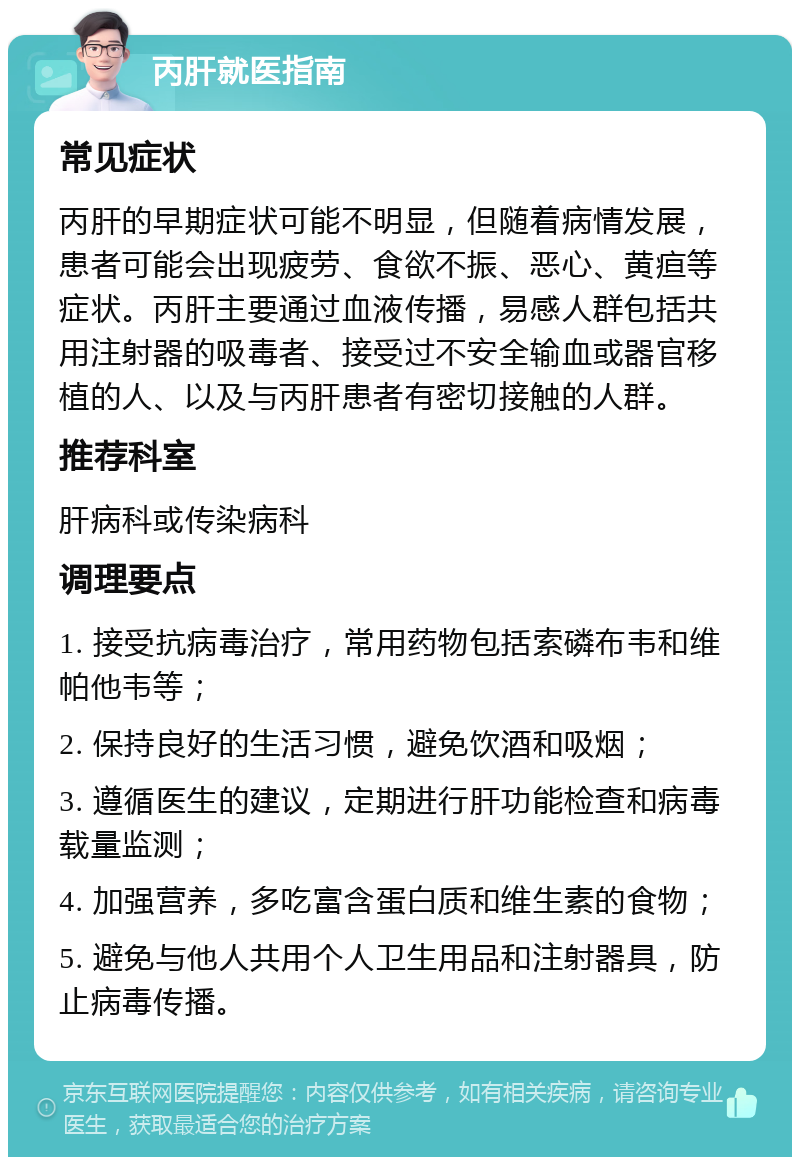 丙肝就医指南 常见症状 丙肝的早期症状可能不明显，但随着病情发展，患者可能会出现疲劳、食欲不振、恶心、黄疸等症状。丙肝主要通过血液传播，易感人群包括共用注射器的吸毒者、接受过不安全输血或器官移植的人、以及与丙肝患者有密切接触的人群。 推荐科室 肝病科或传染病科 调理要点 1. 接受抗病毒治疗，常用药物包括索磷布韦和维帕他韦等； 2. 保持良好的生活习惯，避免饮酒和吸烟； 3. 遵循医生的建议，定期进行肝功能检查和病毒载量监测； 4. 加强营养，多吃富含蛋白质和维生素的食物； 5. 避免与他人共用个人卫生用品和注射器具，防止病毒传播。