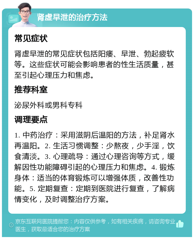 肾虚早泄的治疗方法 常见症状 肾虚早泄的常见症状包括阳痿、早泄、勃起疲软等。这些症状可能会影响患者的性生活质量，甚至引起心理压力和焦虑。 推荐科室 泌尿外科或男科专科 调理要点 1. 中药治疗：采用滋阴后温阳的方法，补足肾水再温阳。2. 生活习惯调整：少熬夜，少手淫，饮食清淡。3. 心理疏导：通过心理咨询等方式，缓解因性功能障碍引起的心理压力和焦虑。4. 锻炼身体：适当的体育锻炼可以增强体质，改善性功能。5. 定期复查：定期到医院进行复查，了解病情变化，及时调整治疗方案。