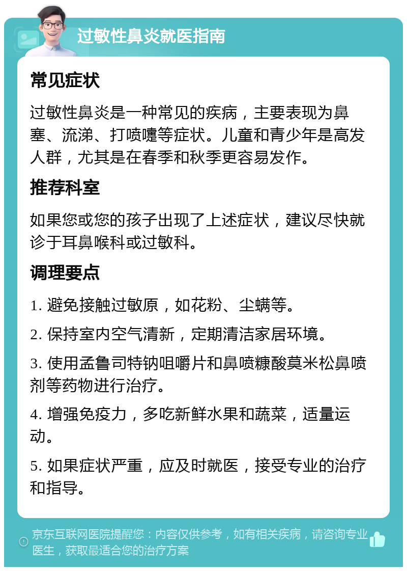 过敏性鼻炎就医指南 常见症状 过敏性鼻炎是一种常见的疾病，主要表现为鼻塞、流涕、打喷嚏等症状。儿童和青少年是高发人群，尤其是在春季和秋季更容易发作。 推荐科室 如果您或您的孩子出现了上述症状，建议尽快就诊于耳鼻喉科或过敏科。 调理要点 1. 避免接触过敏原，如花粉、尘螨等。 2. 保持室内空气清新，定期清洁家居环境。 3. 使用孟鲁司特钠咀嚼片和鼻喷糠酸莫米松鼻喷剂等药物进行治疗。 4. 增强免疫力，多吃新鲜水果和蔬菜，适量运动。 5. 如果症状严重，应及时就医，接受专业的治疗和指导。