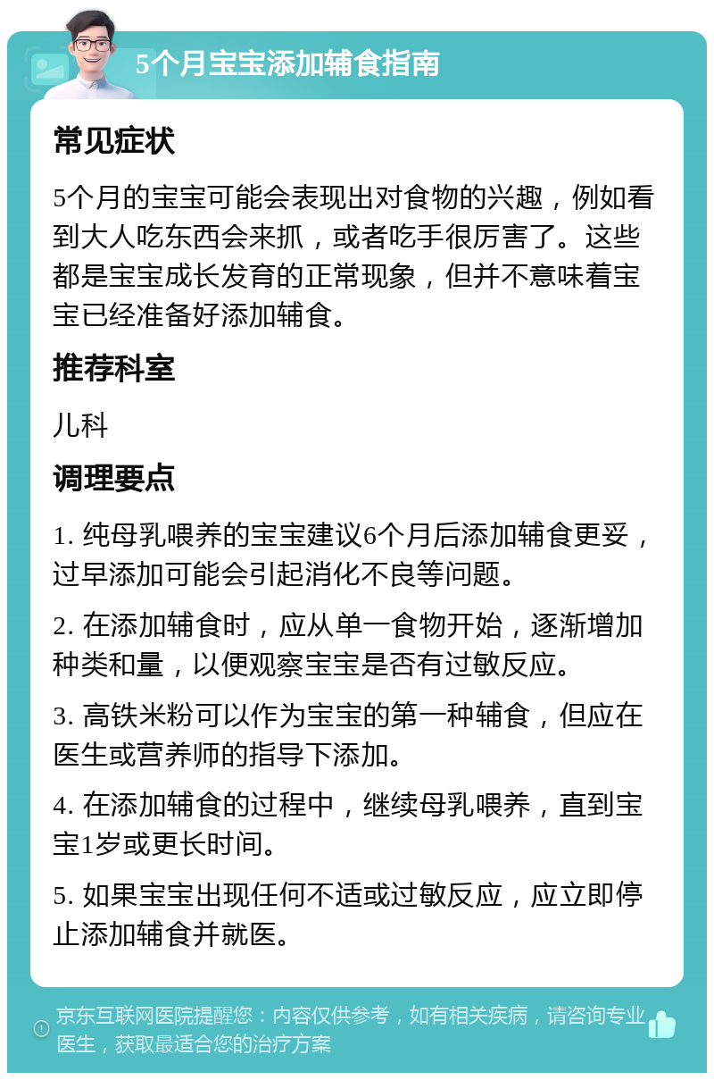 5个月宝宝添加辅食指南 常见症状 5个月的宝宝可能会表现出对食物的兴趣，例如看到大人吃东西会来抓，或者吃手很厉害了。这些都是宝宝成长发育的正常现象，但并不意味着宝宝已经准备好添加辅食。 推荐科室 儿科 调理要点 1. 纯母乳喂养的宝宝建议6个月后添加辅食更妥，过早添加可能会引起消化不良等问题。 2. 在添加辅食时，应从单一食物开始，逐渐增加种类和量，以便观察宝宝是否有过敏反应。 3. 高铁米粉可以作为宝宝的第一种辅食，但应在医生或营养师的指导下添加。 4. 在添加辅食的过程中，继续母乳喂养，直到宝宝1岁或更长时间。 5. 如果宝宝出现任何不适或过敏反应，应立即停止添加辅食并就医。