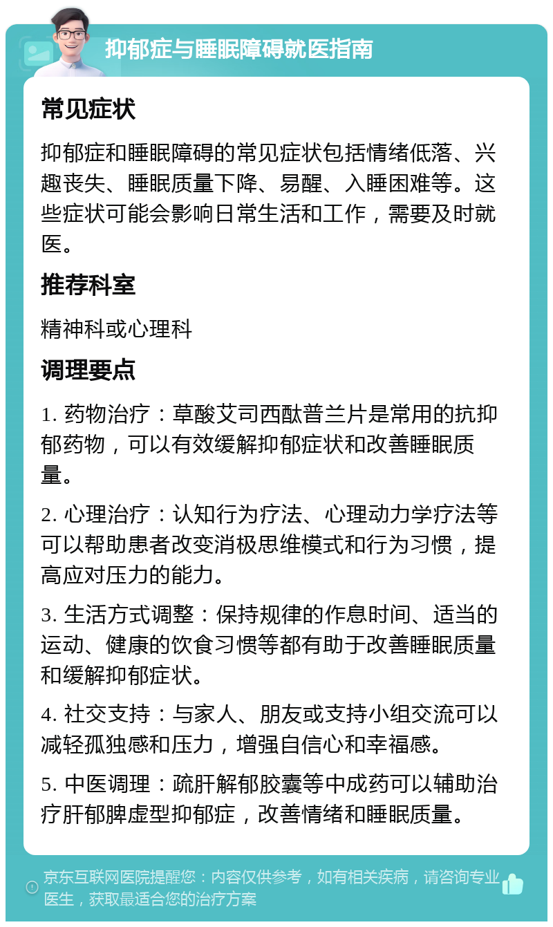 抑郁症与睡眠障碍就医指南 常见症状 抑郁症和睡眠障碍的常见症状包括情绪低落、兴趣丧失、睡眠质量下降、易醒、入睡困难等。这些症状可能会影响日常生活和工作，需要及时就医。 推荐科室 精神科或心理科 调理要点 1. 药物治疗：草酸艾司西酞普兰片是常用的抗抑郁药物，可以有效缓解抑郁症状和改善睡眠质量。 2. 心理治疗：认知行为疗法、心理动力学疗法等可以帮助患者改变消极思维模式和行为习惯，提高应对压力的能力。 3. 生活方式调整：保持规律的作息时间、适当的运动、健康的饮食习惯等都有助于改善睡眠质量和缓解抑郁症状。 4. 社交支持：与家人、朋友或支持小组交流可以减轻孤独感和压力，增强自信心和幸福感。 5. 中医调理：疏肝解郁胶囊等中成药可以辅助治疗肝郁脾虚型抑郁症，改善情绪和睡眠质量。